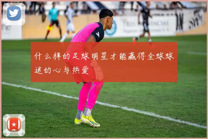 什么样的足球明星才能赢得全球球迷的心与热爱