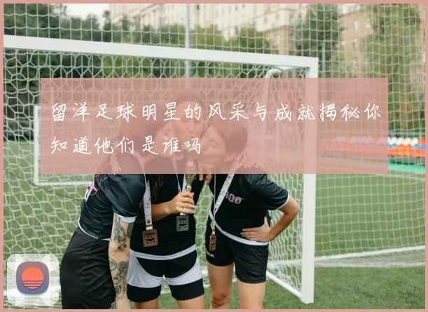 留洋足球明星的风采与成就揭秘你知道他们是谁吗