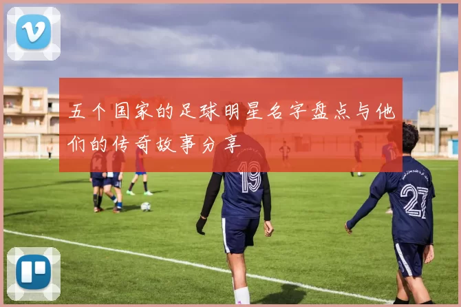 五个国家的足球明星名字盘点与他们的传奇故事分享
