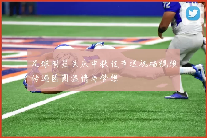 足球明星共庆中秋佳节送祝福视频传递团圆温情与梦想