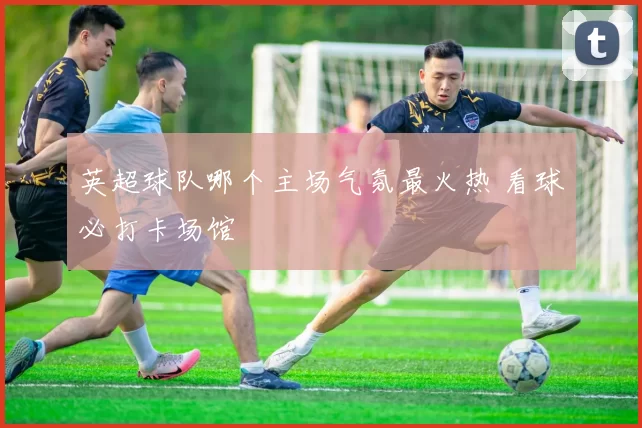 英超球队哪个主场气氛最火热 看球必打卡场馆