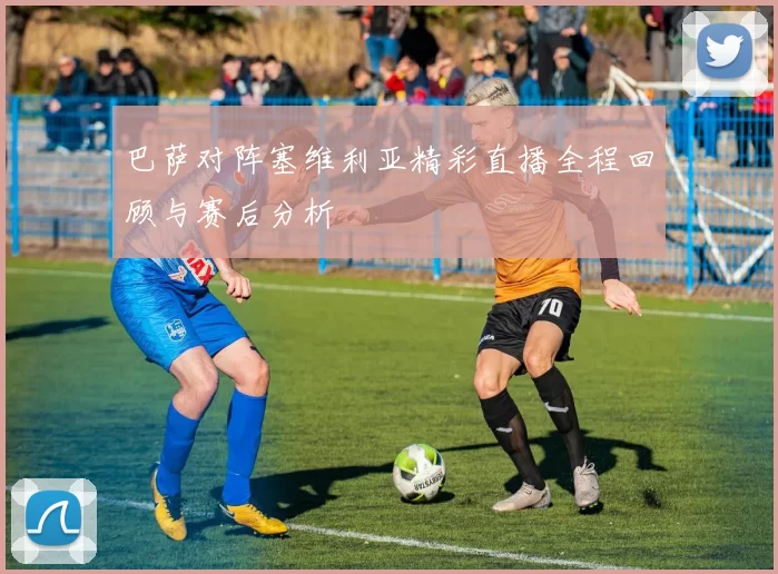 巴萨对阵塞维利亚精彩直播全程回顾与赛后分析