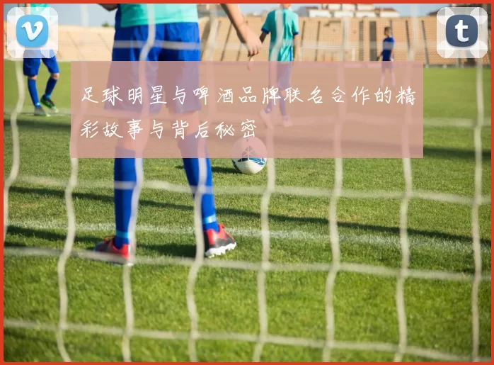 足球明星与啤酒品牌联名合作的精彩故事与背后秘密