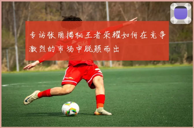 专访张丽揭秘王者荣耀如何在竞争激烈的市场中脱颖而出
