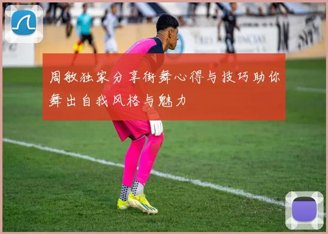 周敏独家分享街舞心得与技巧助你舞出自我风格与魅力