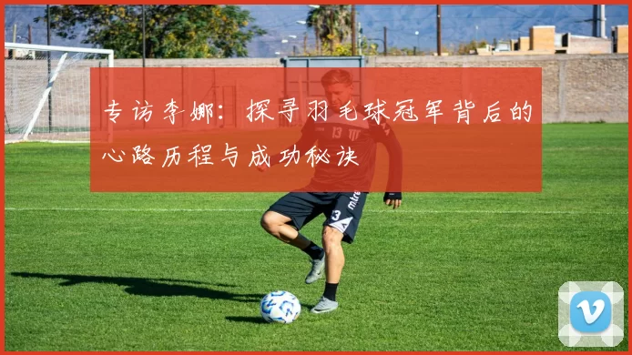 专访李娜：探寻羽毛球冠军背后的心路历程与成功秘诀