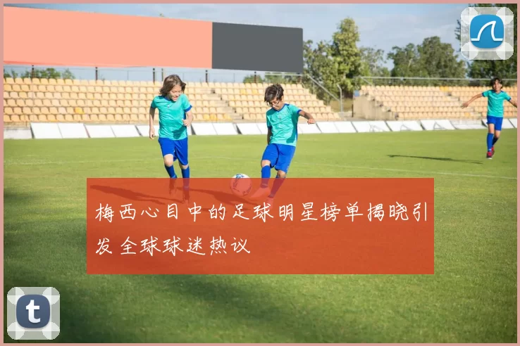 梅西心目中的足球明星榜单揭晓引发全球球迷热议