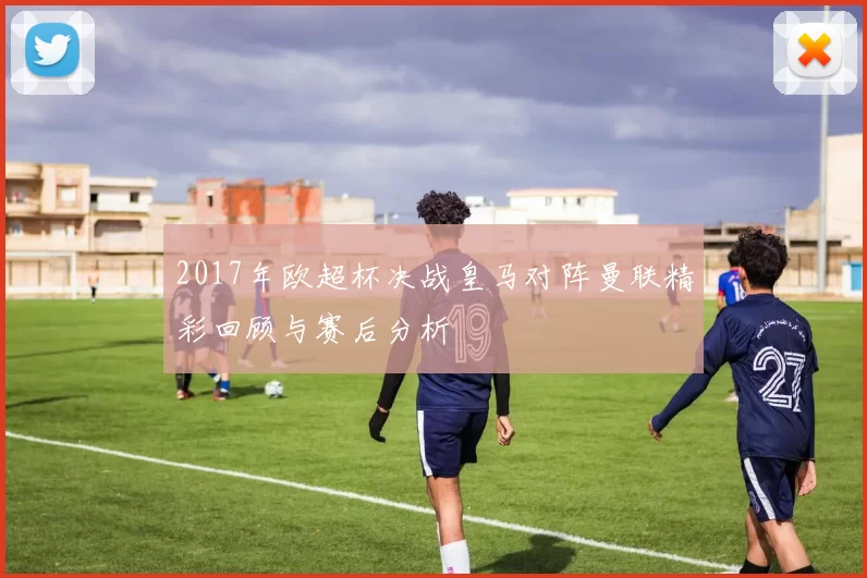 2017年欧超杯决战皇马对阵曼联精彩回顾与赛后分析