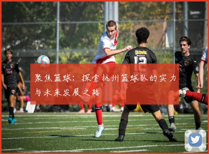 聚焦篮球：探索杭州篮球队的实力与未来发展之路