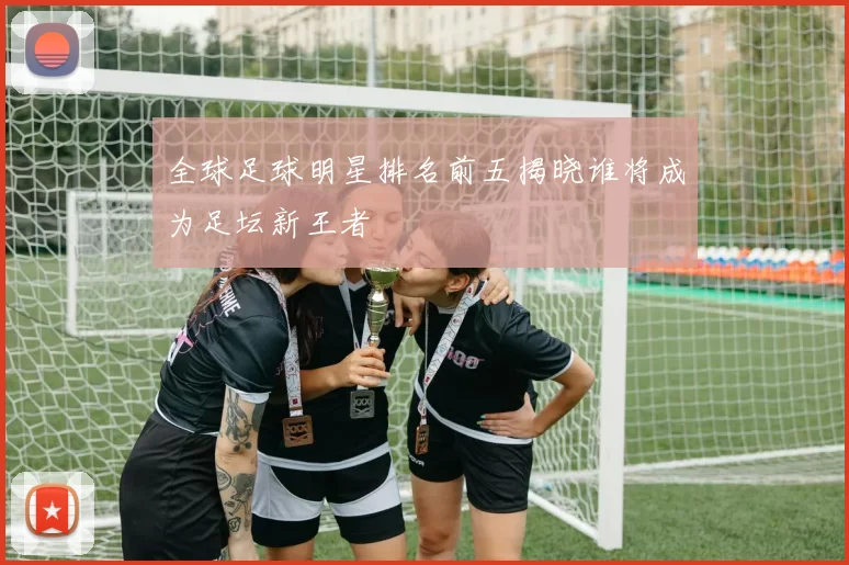 全球足球明星排名前五揭晓谁将成为足坛新王者