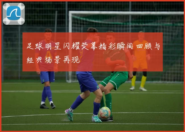 足球明星闪耀荧幕精彩瞬间回顾与经典场景再现