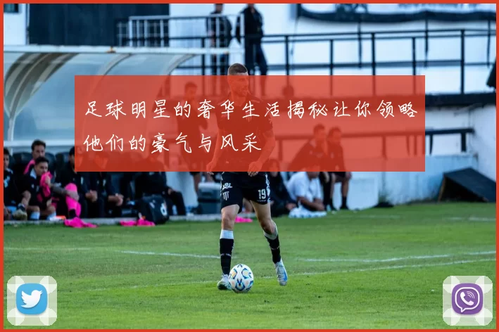 足球明星的奢华生活揭秘让你领略他们的豪气与风采
