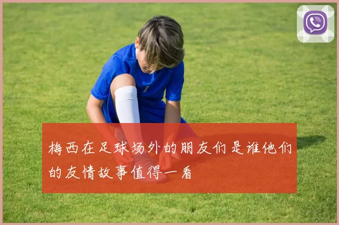 梅西在足球场外的朋友们是谁他们的友情故事值得一看