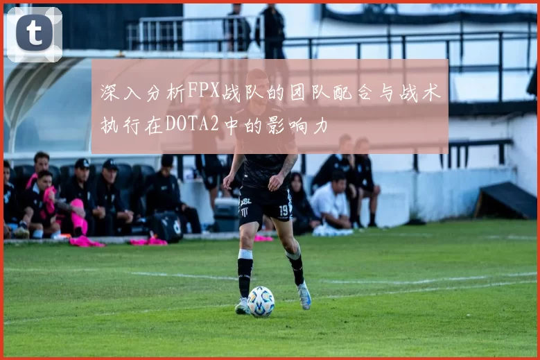 深入分析FPX战队的团队配合与战术执行在DOTA2中的影响力
