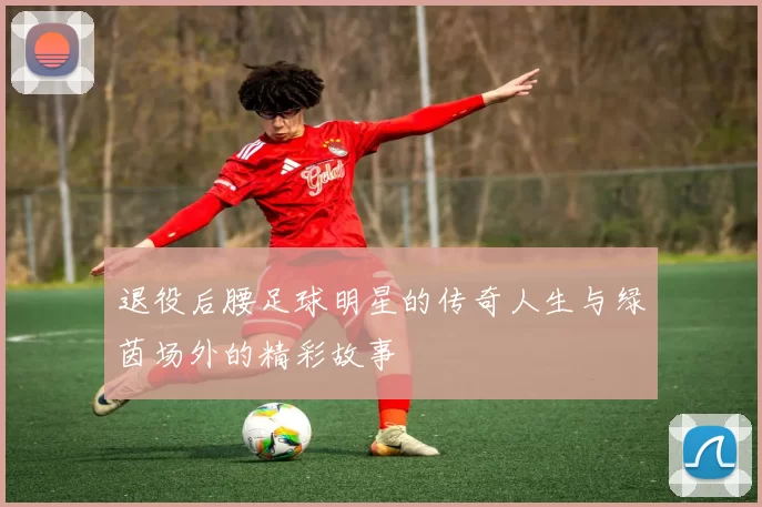 退役后腰足球明星的传奇人生与绿茵场外的精彩故事
