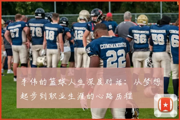 李伟的篮球人生深度对话：从梦想起步到职业生涯的心路历程