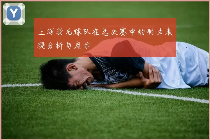 上海羽毛球队在总决赛中的耐力表现分析与启示