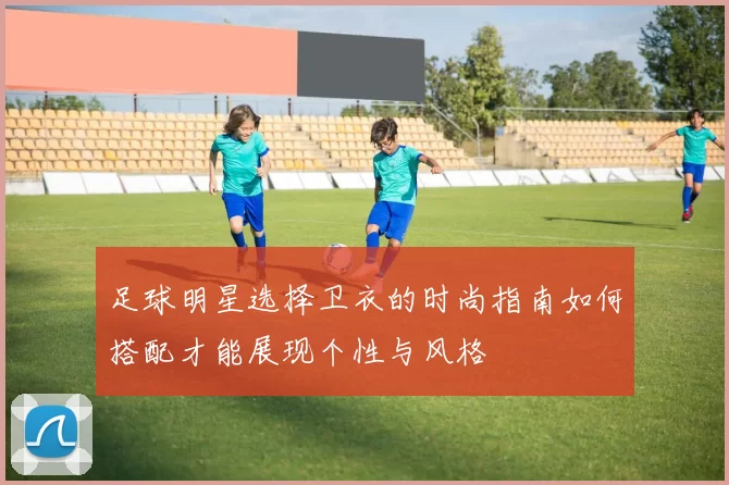 足球明星选择卫衣的时尚指南如何搭配才能展现个性与风格