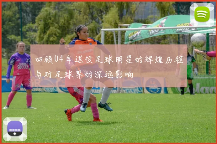 回顾04年退役足球明星的辉煌历程与对足球界的深远影响