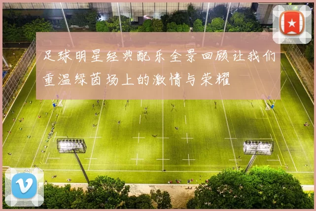 足球明星经典配乐全景回顾让我们重温绿茵场上的激情与荣耀