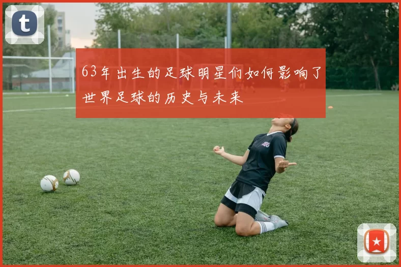 63年出生的足球明星们如何影响了世界足球的历史与未来