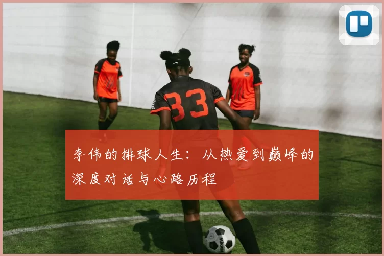 李伟的排球人生：从热爱到巅峰的深度对话与心路历程
