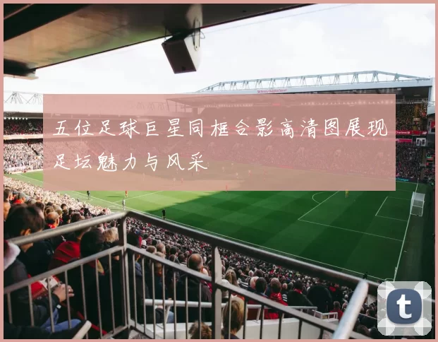 五位足球巨星同框合影高清图展现足坛魅力与风采