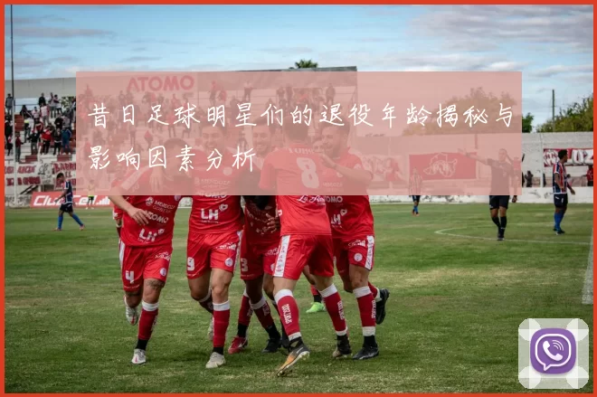 昔日足球明星们的退役年龄揭秘与影响因素分析