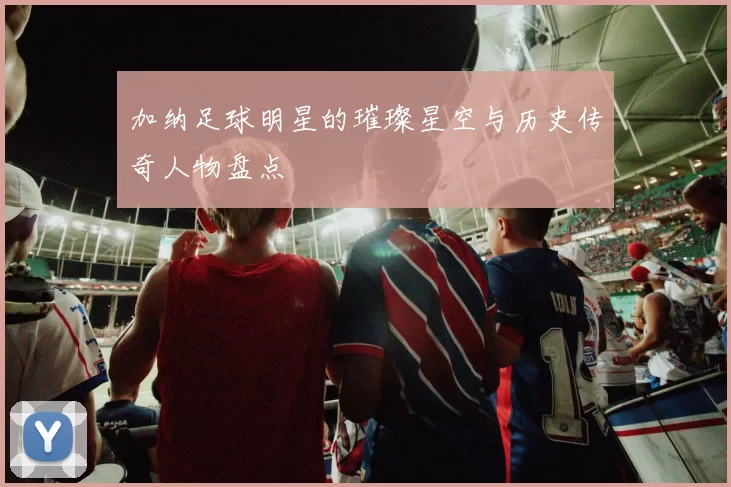 加纳足球明星的璀璨星空与历史传奇人物盘点