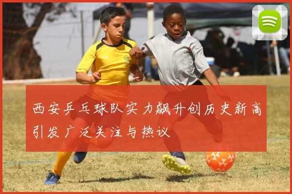 西安乒乓球队实力飙升创历史新高引发广泛关注与热议