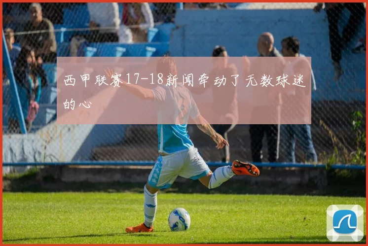 西甲联赛17-18新闻牵动了无数球迷的心