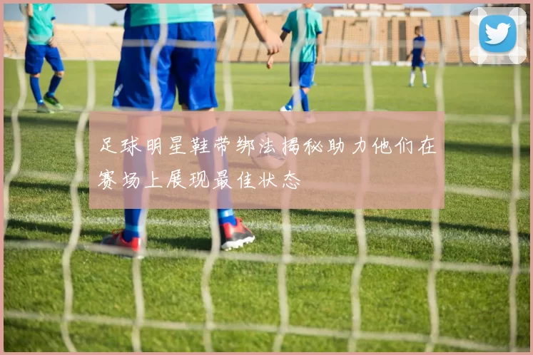足球明星鞋带绑法揭秘助力他们在赛场上展现最佳状态