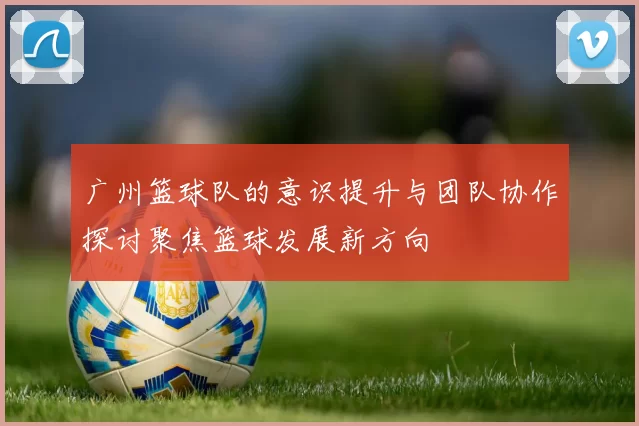广州篮球队的意识提升与团队协作探讨聚焦篮球发展新方向