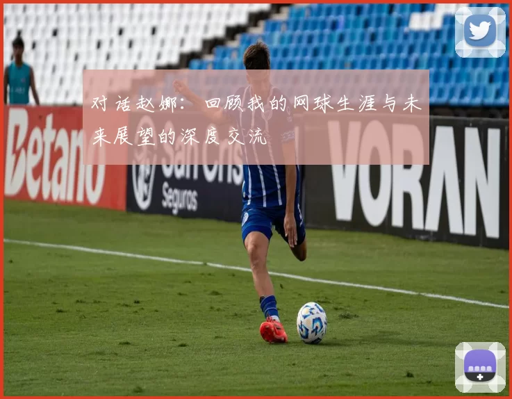 对话赵娜：回顾我的网球生涯与未来展望的深度交流