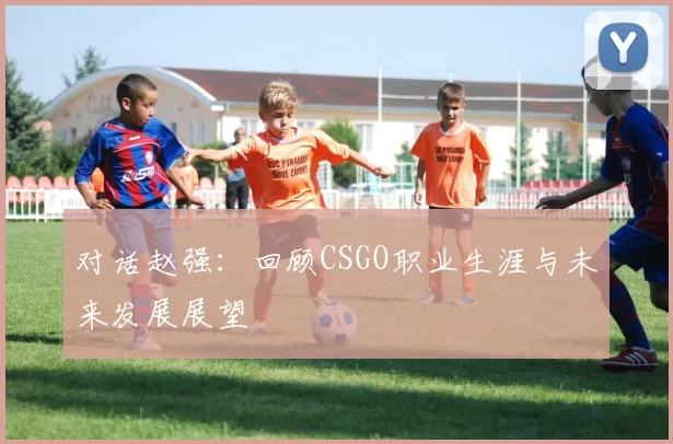 对话赵强：回顾CSGO职业生涯与未来发展展望