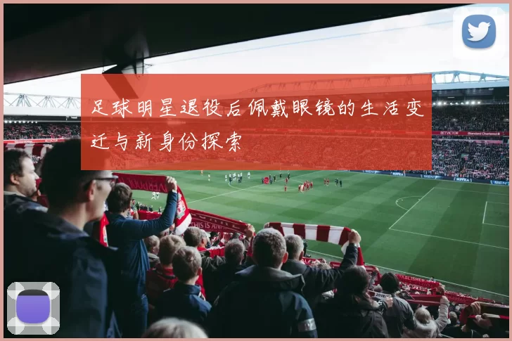 足球明星退役后佩戴眼镜的生活变迁与新身份探索