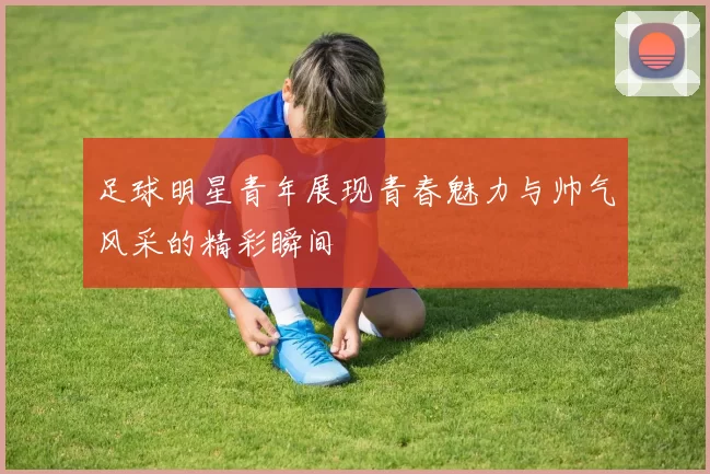 足球明星青年展现青春魅力与帅气风采的精彩瞬间