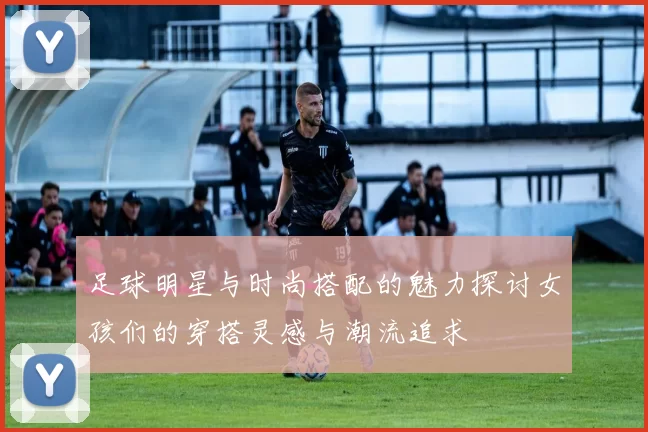 足球明星与时尚搭配的魅力探讨女孩们的穿搭灵感与潮流追求