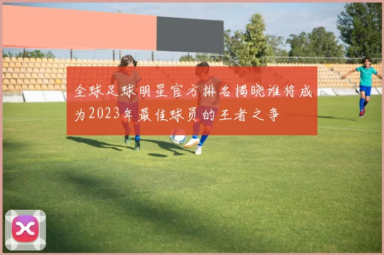 全球足球明星官方排名揭晓谁将成为2023年最佳球员的王者之争