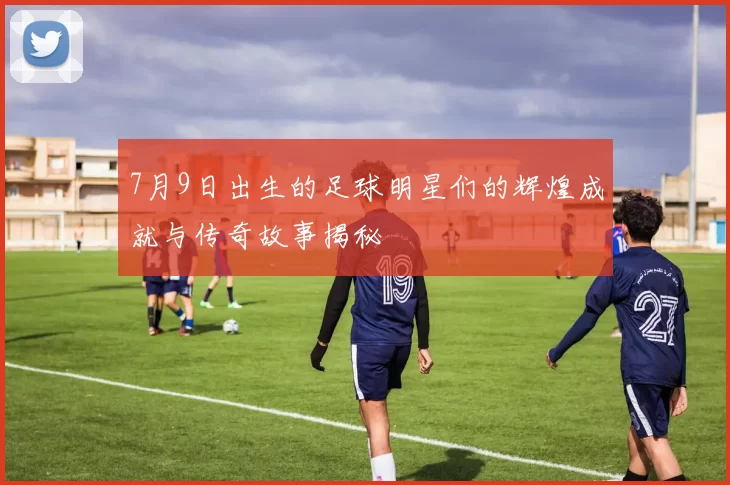 7月9日出生的足球明星们的辉煌成就与传奇故事揭秘
