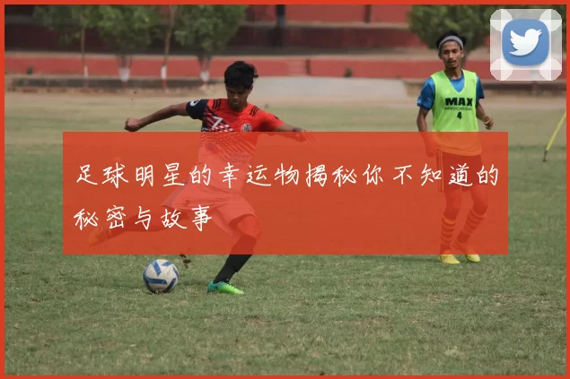 足球明星的幸运物揭秘你不知道的秘密与故事