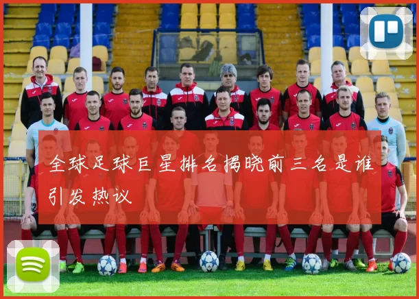 全球足球巨星排名揭晓前三名是谁引发热议