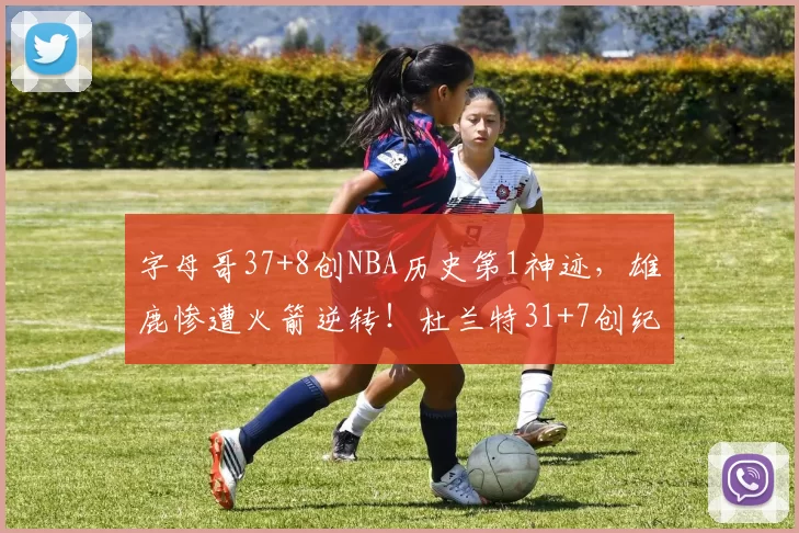 字母哥37+8创NBA历史第1神迹，雄鹿惨遭火箭逆转！杜兰特31+7创纪录，谢泼德立功