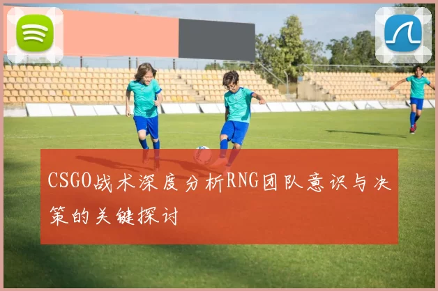 CSGO战术深度分析RNG团队意识与决策的关键探讨