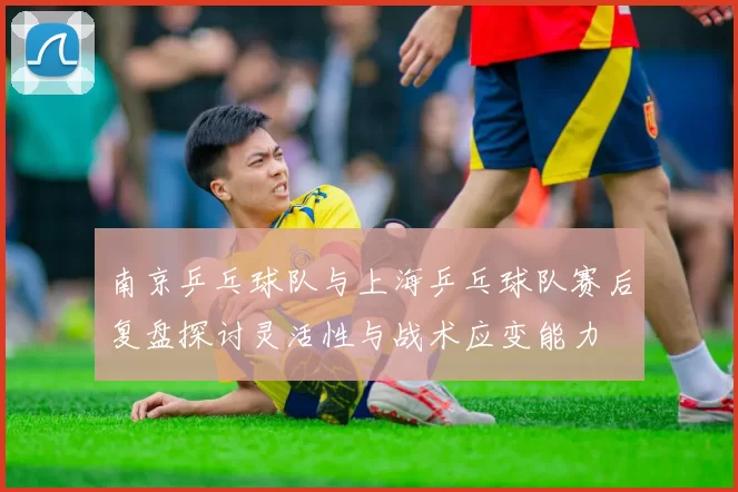 南京乒乓球队与上海乒乓球队赛后复盘探讨灵活性与战术应变能力