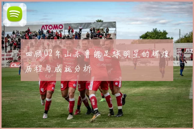回顾02年山东鲁能足球明星的辉煌历程与成就分析