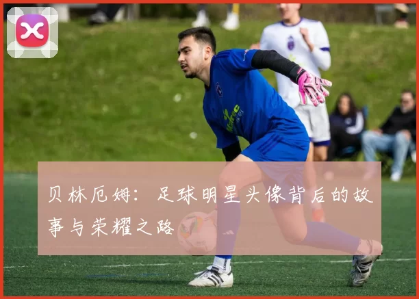 贝林厄姆：足球明星头像背后的故事与荣耀之路