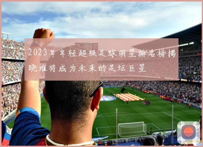2023年年轻超级足球明星排名榜揭晓谁将成为未来的足坛巨星