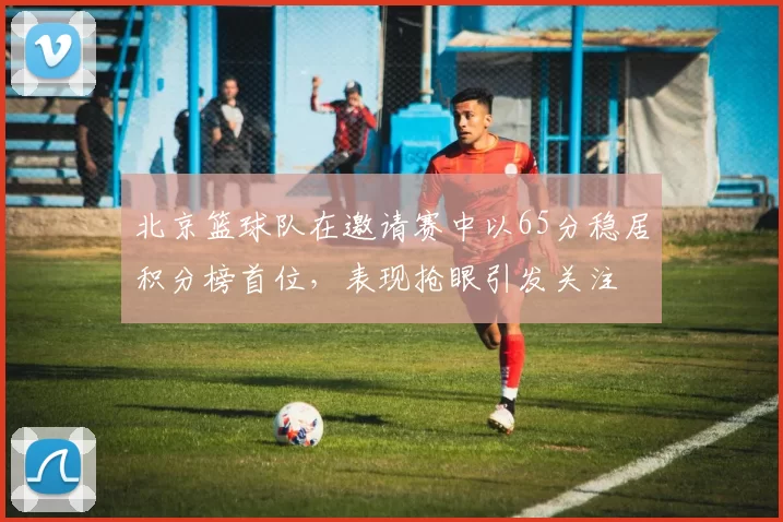 北京篮球队在邀请赛中以65分稳居积分榜首位，表现抢眼引发关注
