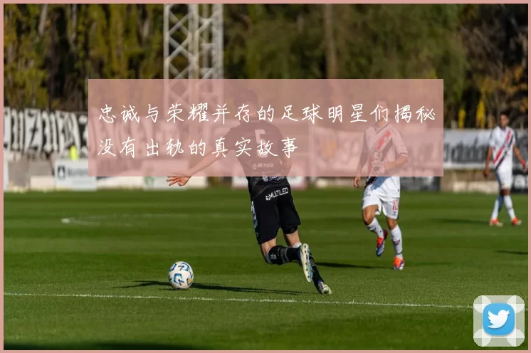忠诚与荣耀并存的足球明星们揭秘没有出轨的真实故事